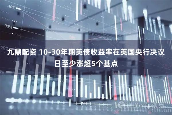 九鼎配资 10-30年期英债收益率在英国央行决议日至少涨超5个基点