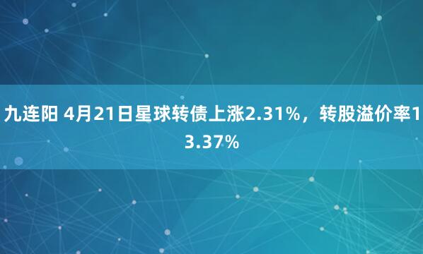 九连阳 4月21日星球转债上涨2.31%，转股溢价率13.37%