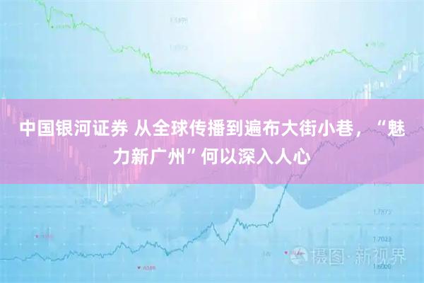 中国银河证券 从全球传播到遍布大街小巷，“魅力新广州”何以深入人心