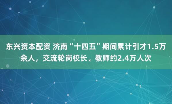 东兴资本配资 济南“十四五”期间累计引才1.5万余人,交流轮岗校长、教师约2.4万人次