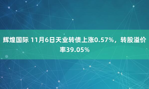 辉煌国际 11月6日天业转债上涨0.57%，转股溢价率39.05%
