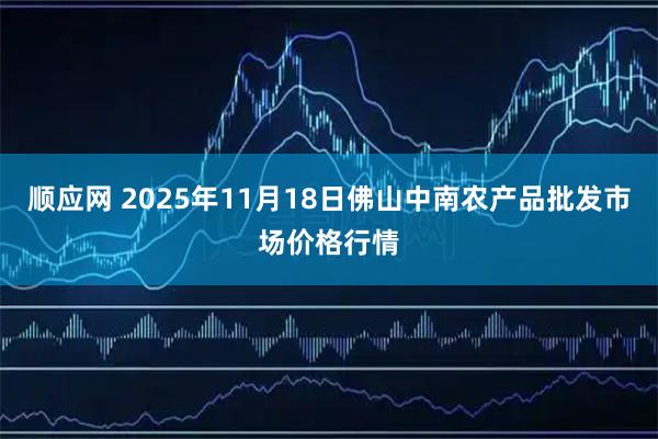 顺应网 2025年11月18日佛山中南农产品批发市场价格行情