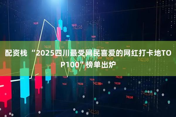 配资栈 “2025四川最受网民喜爱的网红打卡地TOP100”榜单出炉