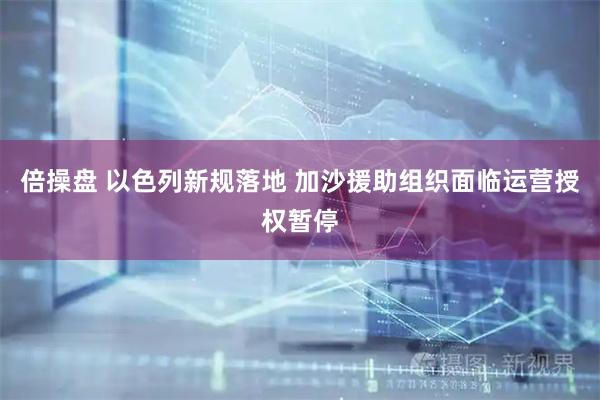 倍操盘 以色列新规落地 加沙援助组织面临运营授权暂停