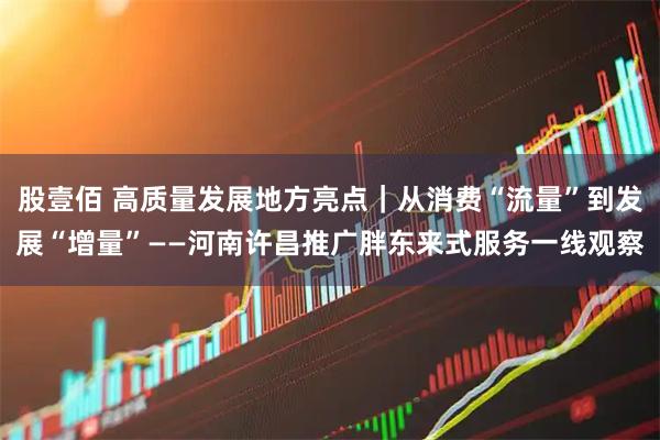 股壹佰 高质量发展地方亮点｜从消费“流量”到发展“增量”——河南许昌推广胖东来式服务一线观察