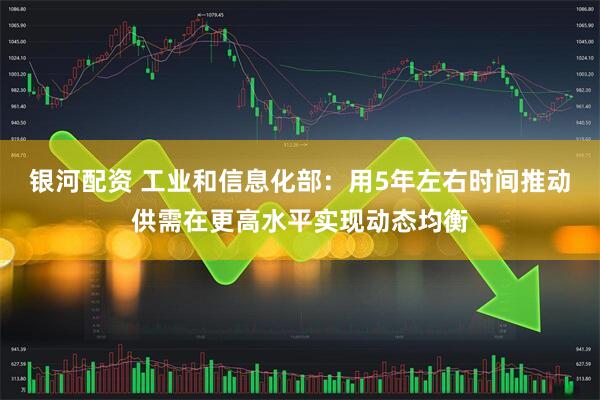 银河配资 工业和信息化部：用5年左右时间推动供需在更高水平实现动态均衡