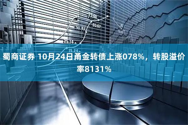 蜀商证券 10月24日甬金转债上涨078%，转股溢价率8131%