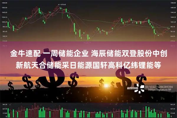 金牛速配 一周储能企业 海辰储能双登股份中创新航天合储能采日能源国轩高科亿纬锂能等