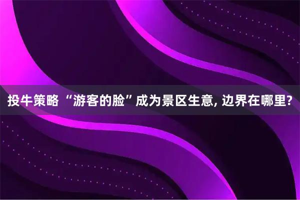 投牛策略 “游客的脸”成为景区生意, 边界在哪里?