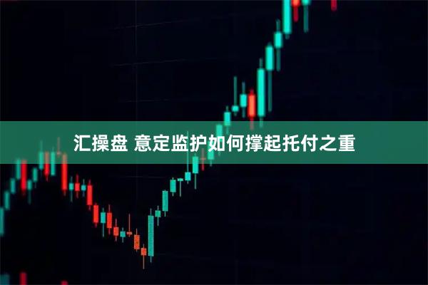 汇操盘 意定监护如何撑起托付之重
